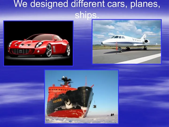 We designed different cars, planes, ships.