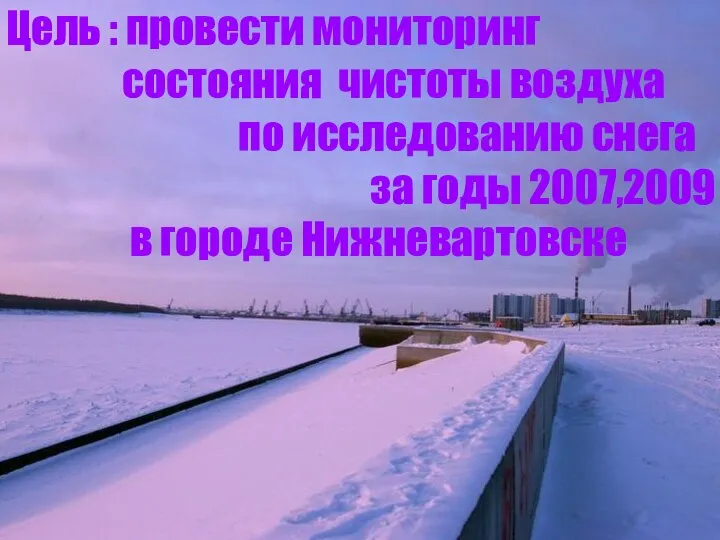 Цель : провести мониторинг состояния чистоты воздуха по исследованию снега за годы 2007,2009 в городе Нижневартовске