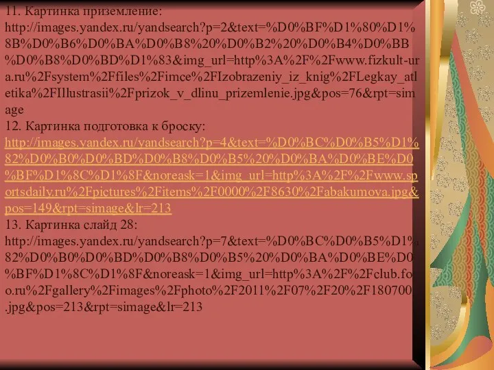 11. Картинка приземление: http://images.yandex.ru/yandsearch?p=2&text=%D0%BF%D1%80%D1%8B%D0%B6%D0%BA%D0%B8%20%D0%B2%20%D0%B4%D0%BB%D0%B8%D0%BD%D1%83&img_url=http%3A%2F%2Fwww.fizkult-ura.ru%2Fsystem%2Ffiles%2Fimce%2FIzobrazeniy_iz_knig%2FLegkay_atletika%2FIllustrasii%2Fprizok_v_dlinu_prizemlenie.jpg&pos=76&rpt=simage 12. Картинка подготовка к броску: http://images.yandex.ru/yandsearch?p=4&text=%D0%BC%D0%B5%D1%82%D0%B0%D0%BD%D0%B8%D0%B5%20%D0%BA%D0%BE%D0%BF%D1%8C%D1%8F&noreask=1&img_url=http%3A%2F%2Fwww.sportsdaily.ru%2Fpictures%2Fitems%2F0000%2F8630%2Fabakumova.jpg&pos=149&rpt=simage&lr=213 13. Картинка слайд 28: http://images.yandex.ru/yandsearch?p=7&text=%D0%BC%D0%B5%D1%82%D0%B0%D0%BD%D0%B8%D0%B5%20%D0%BA%D0%BE%D0%BF%D1%8C%D1%8F&noreask=1&img_url=http%3A%2F%2Fclub.foto.ru%2Fgallery%2Fimages%2Fphoto%2F2011%2F07%2F20%2F1807001.jpg&pos=213&rpt=simage&lr=213