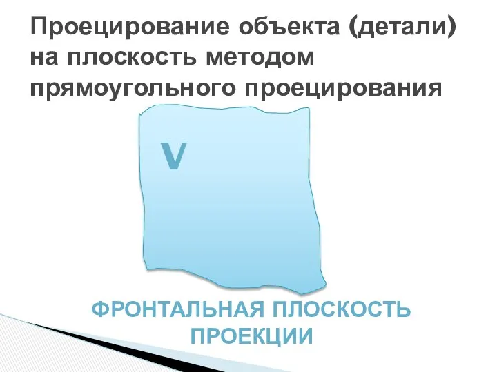 Проецирование объекта (детали) на плоскость методом прямоугольного проецирования V Фронтальная плоскость проекции