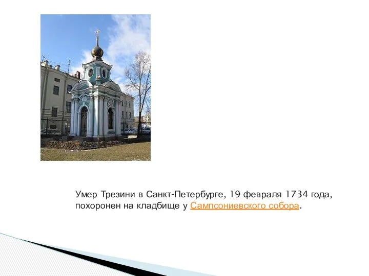 Умер Трезини в Санкт-Петербурге, 19 февраля 1734 года, похоронен на кладбище у Сампсониевского собора.