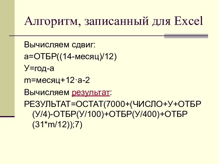 Алгоритм, записанный для Excel Вычисляем сдвиг: a=ОТБР((14-месяц)/12) У=год-a m=месяц+12·a-2 Вычисляем результат: РЕЗУЛЬТАТ=ОСТАТ(7000+(ЧИСЛО+У+ОТБР(У/4)-ОТБР(У/100)+ОТБР(У/400)+ОТБР(31*m/12));7)