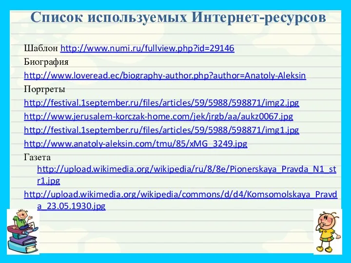 Список используемых Интернет-ресурсов Шаблон http://www.numi.ru/fullview.php?id=29146 Биография http://www.loveread.ec/biography-author.php?author=Anatoly-Aleksin Портреты http://festival.1september.ru/files/articles/59/5988/598871/img2.jpg http://www.jerusalem-korczak-home.com/jek/jrgb/aa/aukz0067.jpg http://festival.1september.ru/files/articles/59/5988/598871/img1.jpg http://www.anatoly-aleksin.com/tmu/85/xMG_3249.jpg Газета http://upload.wikimedia.org/wikipedia/ru/8/8e/Pionerskaya_Pravda_N1_str1.jpg http://upload.wikimedia.org/wikipedia/commons/d/d4/Komsomolskaya_Pravda_23.05.1930.jpg