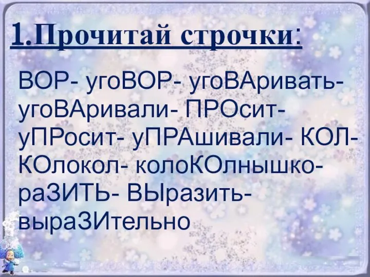 1.Прочитай строчки: ВОР- угоВОР- угоВАривать- угоВАривали- ПРОсит- уПРосит- уПРАшивали- КОЛ- КОлокол- колоКОлнышко- раЗИТЬ- ВЫразить- выраЗИтельно