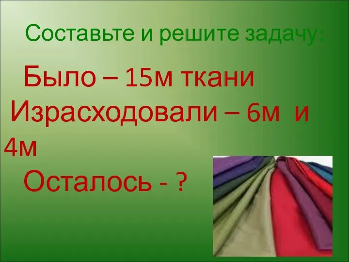 Составьте и решите задачу: Было – 15м ткани Израсходовали – 6м и 4м Осталось - ?