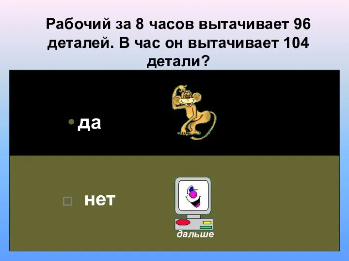 Рабочий за 8 часов вытачивает 96 деталей. В час он вытачивает 104 детали? да нет