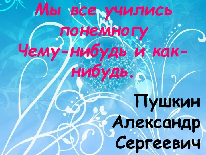 Мы все учились понемногу Чему-нибудь и как-нибудь. Пушкин Александр Сергеевич