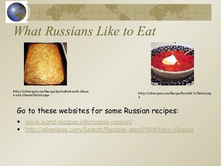 What Russians Like to Eat www.world-recipes.info/russia-russian/ http://allrecipes.com/Search/Recipes.aspx?WithTerm=Russia http://allrecipes.com/Recipe/Borscht-I/Detail.aspx http://allrecipes.com/Recipe/Kartoshnik-with-Cheese-and-Onions/Detail.aspx Go to