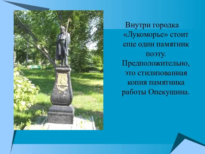 Внутри городка «Лукоморье» стоит еще один памятник поэту. Предположительно, это стилизованная копия памятника работы Опекушина.