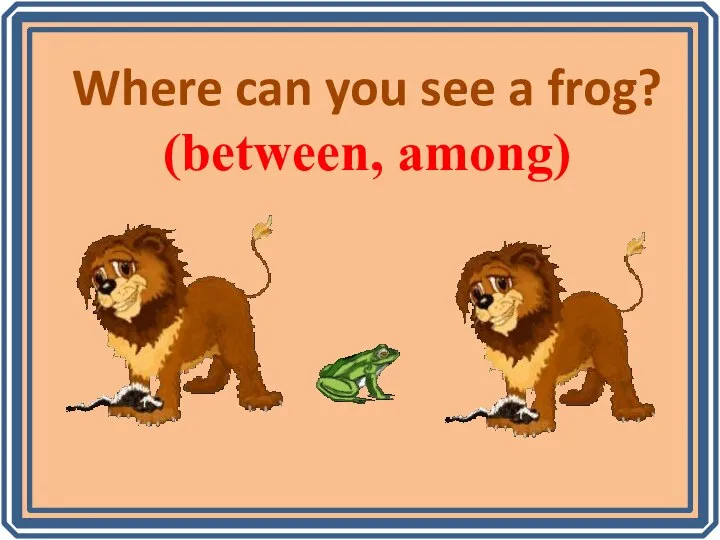 Where can you see a frog? (between, among)