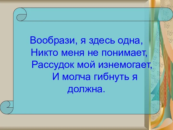 Вообрази, я здесь одна, Никто меня не понимает, Рассудок мой изнемогает, И молча гибнуть я должна.