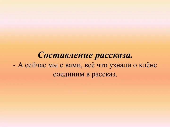 Составление рассказа. - А сейчас мы с вами, всё что узнали о клёне соединим в рассказ.