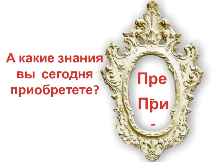 А какие знания вы сегодня приобретете? Пре - При -