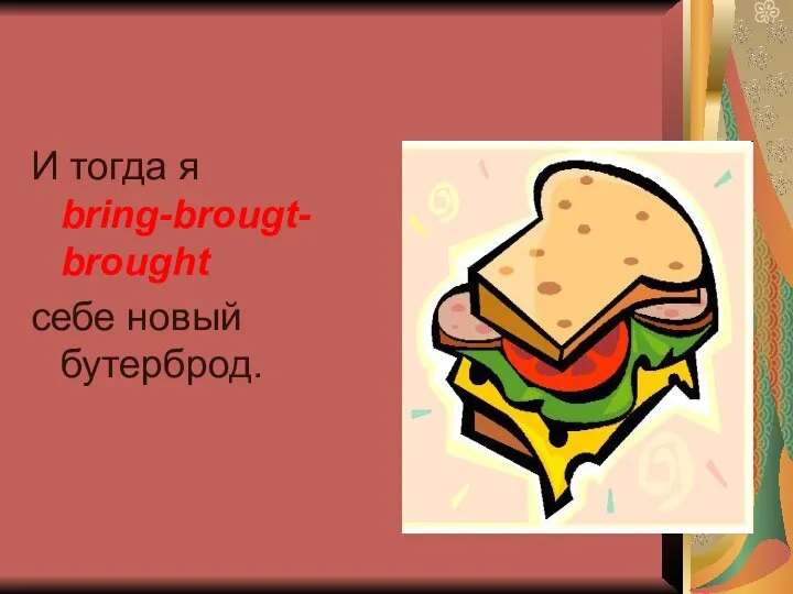 И тогда я bring-brougt-brought себе новый бутерброд.