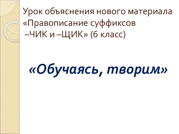 Урок объяснения нового материала «Правописание суффиксов –ЧИК и –ЩИК» (6 класс) «Обучаясь, творим»