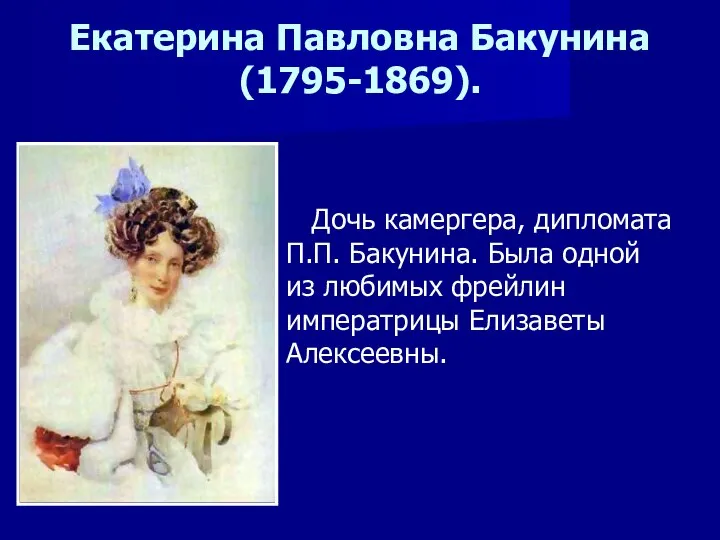 Екатерина Павловна Бакунина(1795-1869). Дочь камергера, дипломата П.П. Бакунина. Была одной из любимых фрейлин императрицы Елизаветы Алексеевны.