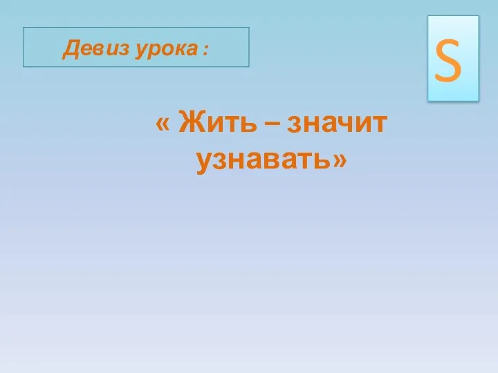 Девиз урока : « Жить – значит узнавать» S