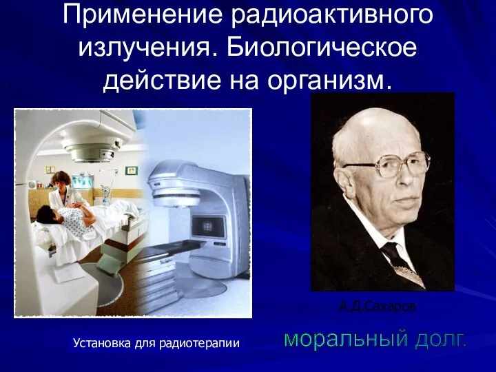 Применение радиоактивного излучения. Биологическое действие на организм. Установка для радиотерапии А.Д.Сахаров моральный долг.