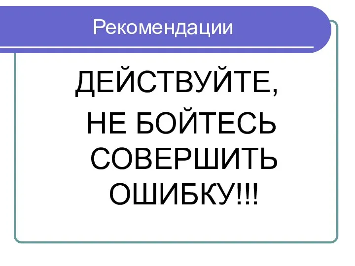 Рекомендации ДЕЙСТВУЙТЕ, НЕ БОЙТЕСЬ СОВЕРШИТЬ ОШИБКУ!!!