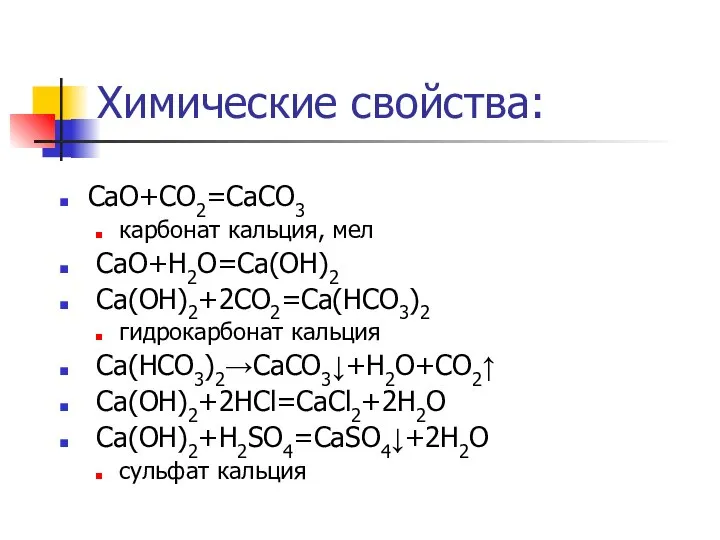 Химические свойства: CaO+CO2=CaCO3 карбонат кальция, мел CaO+H2O=Ca(OH)2 Ca(OH)2+2CO2=Ca(HCO3)2 гидрокарбонат кальция Ca(HCO3)2→CaCO3↓+H2O+CO2↑ Ca(OH)2+2HCl=CaCl2+2H2O Ca(OH)2+H2SO4=CaSO4↓+2H2O сульфат кальция