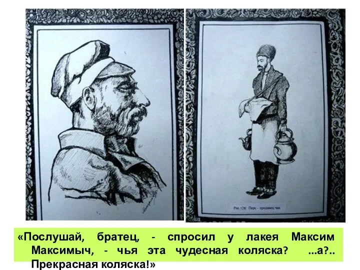 «Послушай, братец, - спросил у лакея Максим Максимыч, - чья эта чудесная коляска? ...а?.. Прекрасная коляска!»