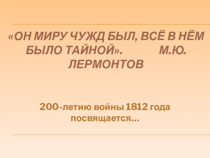 «ОН МИРУ ЧУЖД БЫЛ, ВСЁ В НЁМ БЫЛО ТАЙНОЙ». М.Ю.ЛЕРМОНТОВ 200-летию войны 1812 года посвящается…