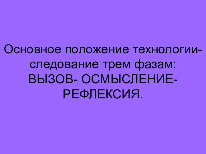 Основное положение технологии- следование трем фазам: ВЫЗОВ- ОСМЫСЛЕНИЕ-РЕФЛЕКСИЯ.