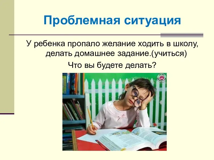 Проблемная ситуация У ребенка пропало желание ходить в школу, делать домашнее задание.(учиться) Что вы будете делать?