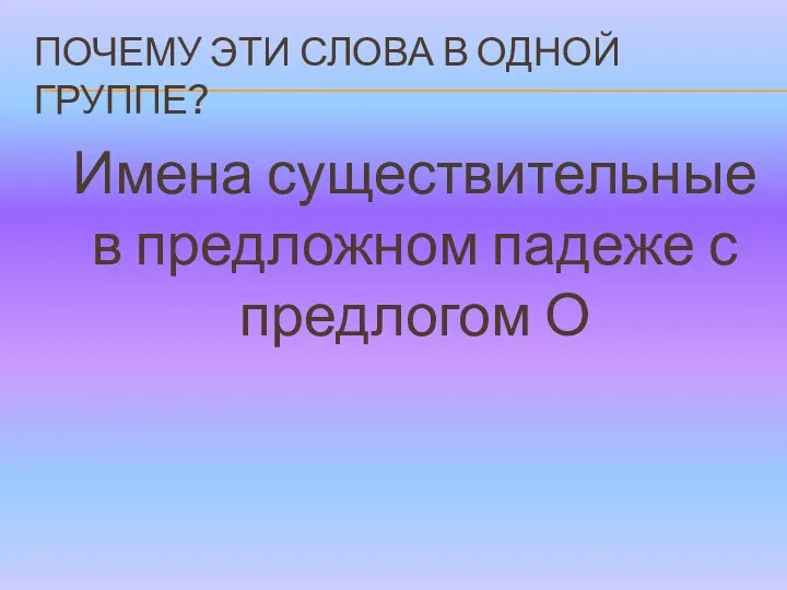 ПОЧЕМУ ЭТИ СЛОВА В ОДНОЙ ГРУППЕ? Имена существительные в предложном падеже с предлогом О