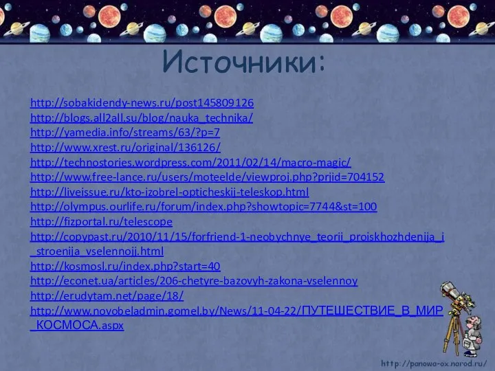 Источники: http://sobakidendy-news.ru/post145809126 http://blogs.all2all.su/blog/nauka_technika/ http://yamedia.info/streams/63/?p=7 http://www.xrest.ru/original/136126/ http://technostories.wordpress.com/2011/02/14/macro-magic/ http://www.free-lance.ru/users/moteelde/viewproj.php?prjid=704152 http://liveissue.ru/kto-izobrel-opticheskij-teleskop.html http://olympus.ourlife.ru/forum/index.php?showtopic=7744&st=100 http://fizportal.ru/telescope http://copypast.ru/2010/11/15/forfriend-1-neobychnye_teorii_proiskhozhdenija_i_stroenija_vselennojj.html http://kosmosl.ru/index.php?start=40 http://econet.ua/articles/206-chetyre-bazovyh-zakona-vselennoy http://erudytam.net/page/18/ http://www.novobeladmin.gomel.by/News/11-04-22/ПУТЕШЕСТВИЕ_В_МИР_КОСМОСА.aspx