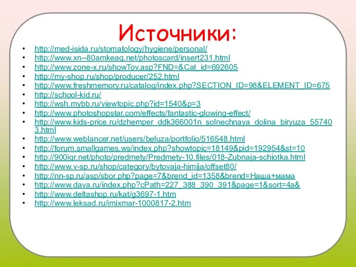 Источники: http://med-isida.ru/stomatology/hygiene/personal/ http://www.xn--80amkeaq.net/photoscard/insert231.html http://www.zone-x.ru/showTov.asp?FND=&Cat_id=692605 http://my-shop.ru/shop/producer/252.html http://www.freshmemory.ru/catalog/index.php?SECTION_ID=98&ELEMENT_ID=675 http://school-kid.ru/ http://wsh.mybb.ru/viewtopic.php?id=1540&p=3 http://www.photoshopstar.com/effects/fantastic-glowing-effect/ http://www.kids-price.ru/dzhemper_ddk366001n_solnechnaya_dolina_biryuza_557403.html http://www.weblancer.net/users/beluza/portfolio/516548.html