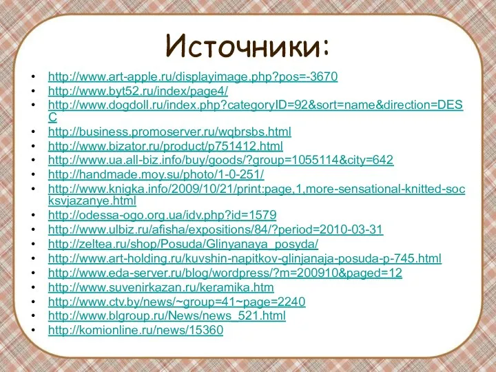 Источники: http://www.art-apple.ru/displayimage.php?pos=-3670 http://www.byt52.ru/index/page4/ http://www.dogdoll.ru/index.php?categoryID=92&sort=name&direction=DESC http://business.promoserver.ru/wqbrsbs.html http://www.bizator.ru/product/p751412.html http://www.ua.all-biz.info/buy/goods/?group=1055114&city=642 http://handmade.moy.su/photo/1-0-251/ http://www.knigka.info/2009/10/21/print:page,1,more-sensational-knitted-socksvjazanye.html http://odessa-ogo.org.ua/idv.php?id=1579 http://www.ulbiz.ru/afisha/expositions/84/?period=2010-03-31