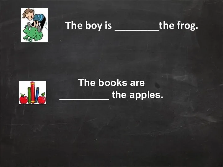 The boy is ________the frog. The books are _________ the apples.