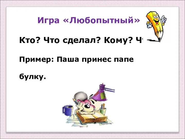 Игра «Любопытный» Кто? Что сделал? Кому? Что? Пример: Паша принес папе булку.