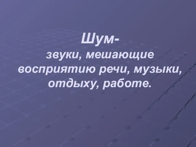 Шум- звуки, мешающие восприятию речи, музыки, отдыху, работе.