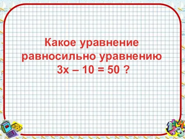 Какое уравнение равносильно уравнению 3х – 10 = 50 ?