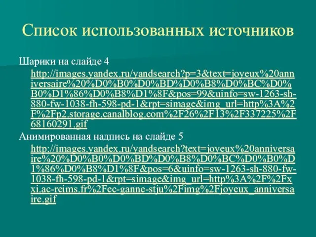 Шарики на слайде 4 http://images.yandex.ru/yandsearch?p=3&text=joyeux%20anniversaire%20%D0%B0%D0%BD%D0%B8%D0%BC%D0%B0%D1%86%D0%B8%D1%8F&pos=99&uinfo=sw-1263-sh-880-fw-1038-fh-598-pd-1&rpt=simage&img_url=http%3A%2F%2Fp2.storage.canalblog.com%2F26%2F13%2F337225%2F68160291.gif Анимированная надпись на слайде 5 http://images.yandex.ru/yandsearch?text=joyeux%20anniversaire%20%D0%B0%D0%BD%D0%B8%D0%BC%D0%B0%D1%86%D0%B8%D1%8F&pos=6&uinfo=sw-1263-sh-880-fw-1038-fh-598-pd-1&rpt=simage&img_url=http%3A%2F%2Fxxi.ac-reims.fr%2Fec-ganne-stju%2Fimg%2Fjoyeux_anniversaire.gif Список использованных источников