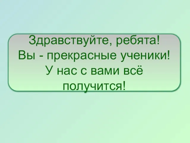 Здравствуйте, ребята! Вы - прекрасные ученики! У нас с вами всё получится!