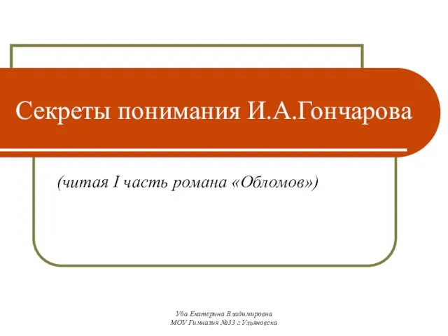 Уба Екатерина Владимировна МОУ Гимназия №33 г.Ульяновска Секреты понимания И.А.Гончарова (читая I часть романа «Обломов»)