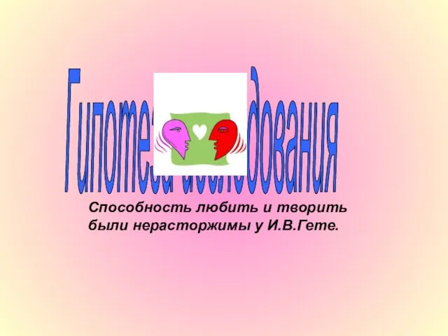 Способность любить и творить были нерасторжимы у И.В.Гете. Гипотеза исследования