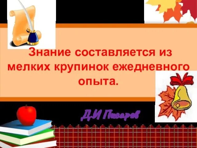 Д.И Писарев Знание составляется из мелких крупинок ежедневного опыта.