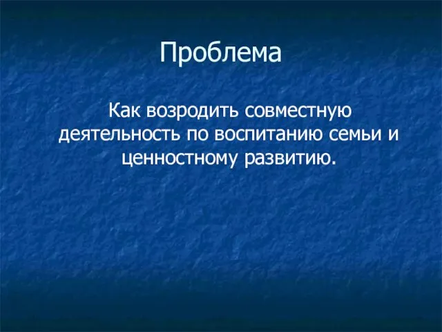 Проблема Как возродить совместную деятельность по воспитанию семьи и ценностному развитию.