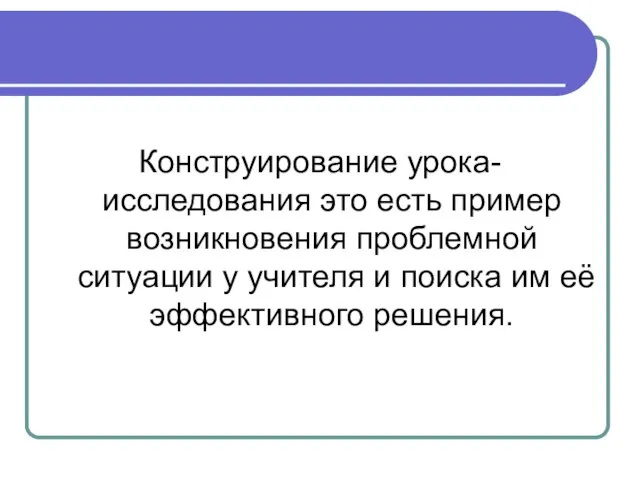 Конструирование урока-исследования это есть пример возникновения проблемной ситуации у учителя и поиска им её эффективного решения.