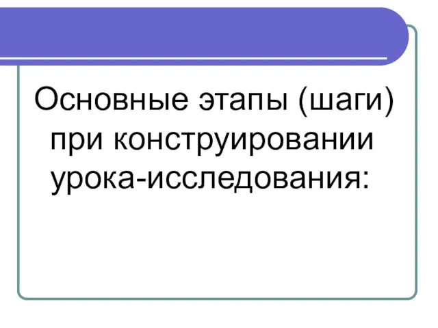 Основные этапы (шаги) при конструировании урока-исследования: