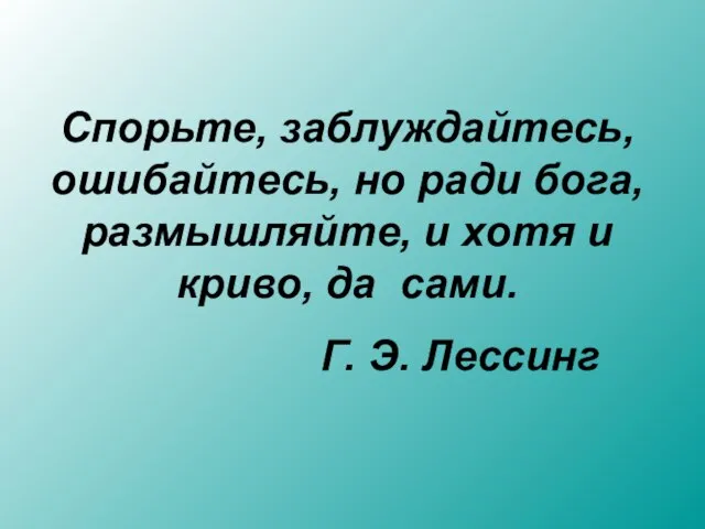 Спорьте, заблуждайтесь, ошибайтесь, но ради бога, размышляйте, и хотя и криво, да сами. Г. Э. Лессинг