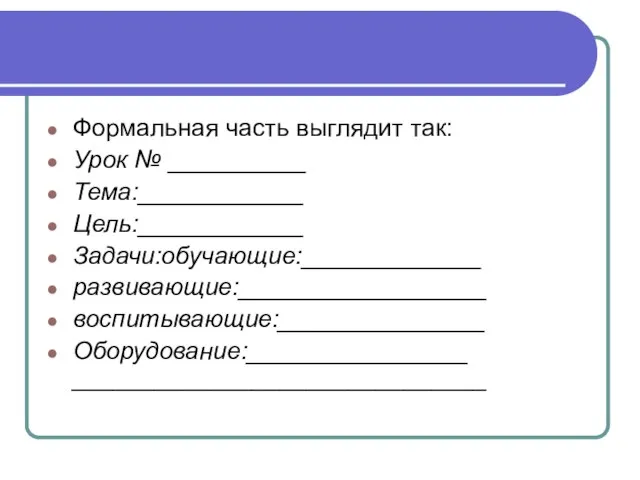 Формальная часть выглядит так: Урок № __________ Тема:____________ Цель:____________ Задачи:обучающие:_____________ развивающие:__________________ воспитывающие:_______________ Оборудование:________________ ______________________________