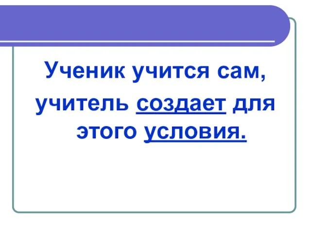 Ученик учится сам, учитель создает для этого условия.