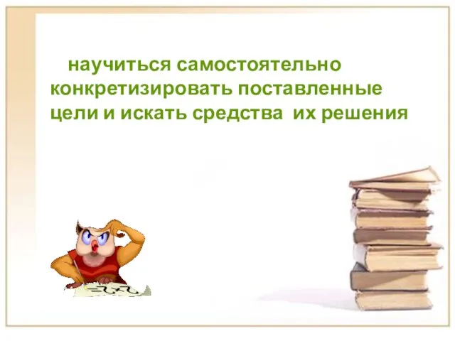 научиться самостоятельно конкретизировать поставленные цели и искать средства их решения