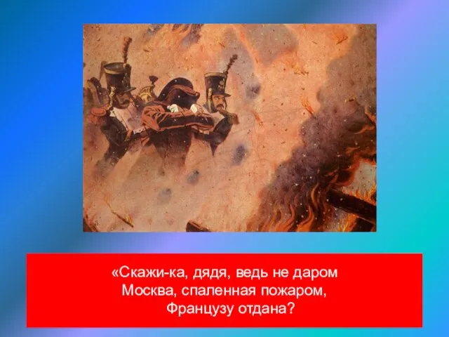 «Скажи-ка, дядя, ведь не даром Москва, спаленная пожаром, Французу отдана?