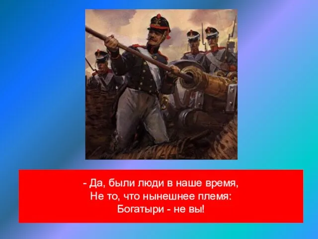 - Да, были люди в наше время, Не то, что нынешнее племя: Богатыри - не вы!